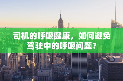 司机的呼吸健康，如何避免驾驶中的呼吸问题？
