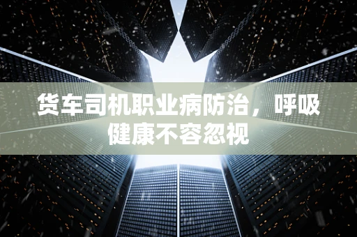 货车司机职业病防治，呼吸健康不容忽视
