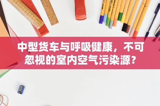 中型货车与呼吸健康，不可忽视的室内空气污染源？