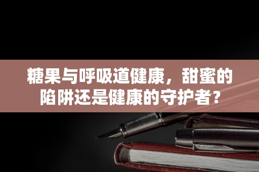 糖果与呼吸道健康，甜蜜的陷阱还是健康的守护者？