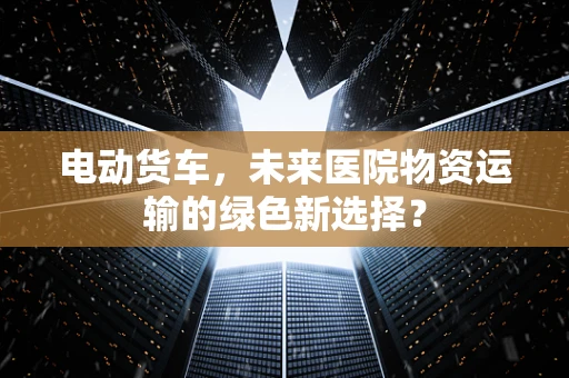 电动货车，未来医院物资运输的绿色新选择？