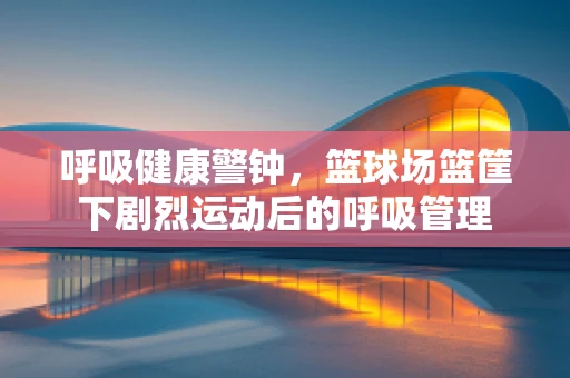 呼吸健康警钟，篮球场篮筐下剧烈运动后的呼吸管理