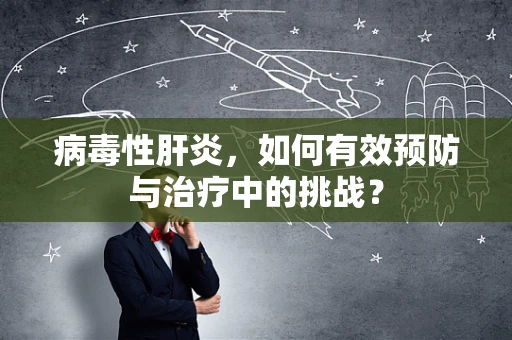 病毒性肝炎，如何有效预防与治疗中的挑战？