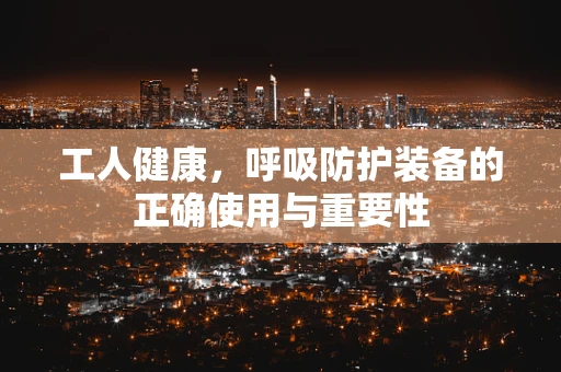 工人健康，呼吸防护装备的正确使用与重要性