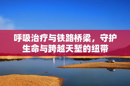 呼吸治疗与铁路桥梁，守护生命与跨越天堑的纽带