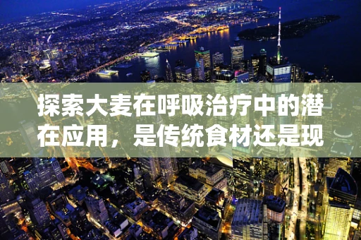 探索大麦在呼吸治疗中的潜在应用，是传统食材还是现代疗法的秘密武器？