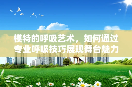 模特的呼吸艺术，如何通过专业呼吸技巧展现舞台魅力？