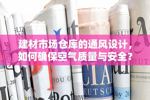 建材市场仓库的通风设计，如何确保空气质量与安全？