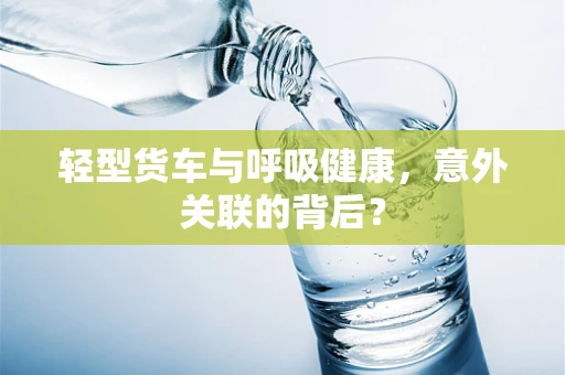 轻型货车与呼吸健康，意外关联的背后？