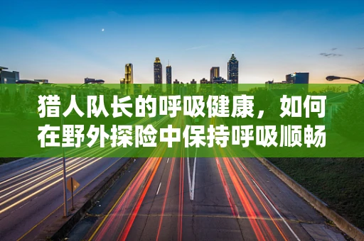 猎人队长的呼吸健康，如何在野外探险中保持呼吸顺畅？