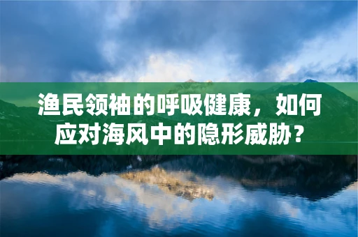 渔民领袖的呼吸健康，如何应对海风中的隐形威胁？