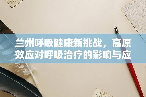 兰州呼吸健康新挑战，高原效应对呼吸治疗的影响与应对策略