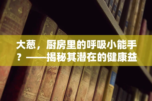 大葱，厨房里的呼吸小能手？——揭秘其潜在的健康益处
