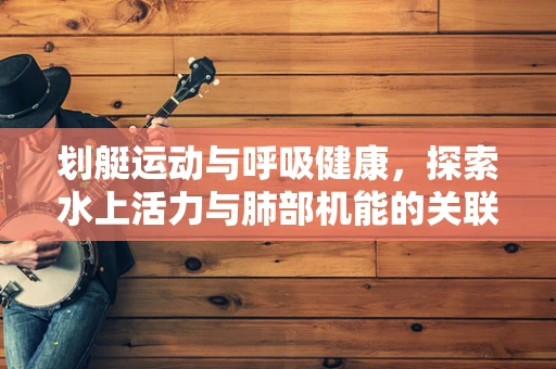 划艇运动与呼吸健康，探索水上活力与肺部机能的关联