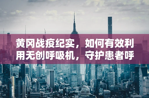 黄冈战疫纪实，如何有效利用无创呼吸机，守护患者呼吸防线？