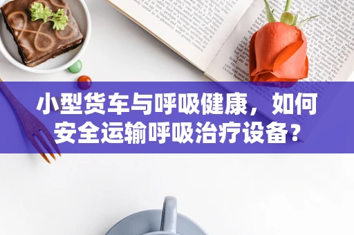 小型货车与呼吸健康，如何安全运输呼吸治疗设备？