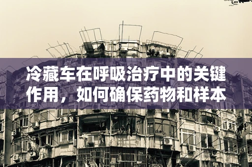 冷藏车在呼吸治疗中的关键作用，如何确保药物和样本的稳定？