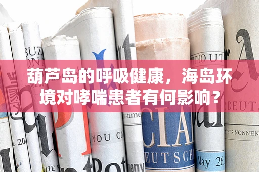 葫芦岛的呼吸健康，海岛环境对哮喘患者有何影响？