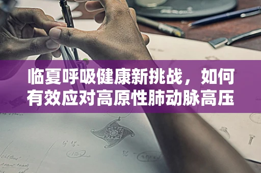 临夏呼吸健康新挑战，如何有效应对高原性肺动脉高压？