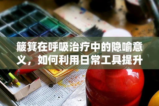 簸箕在呼吸治疗中的隐喻意义，如何利用日常工具提升患者排痰效率？