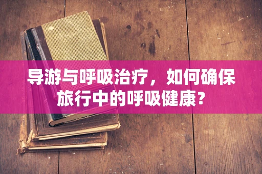 导游与呼吸治疗，如何确保旅行中的呼吸健康？