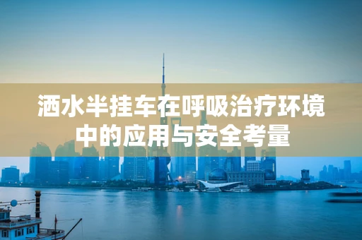 洒水半挂车在呼吸治疗环境中的应用与安全考量