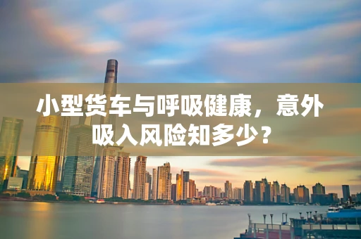 小型货车与呼吸健康，意外吸入风险知多少？
