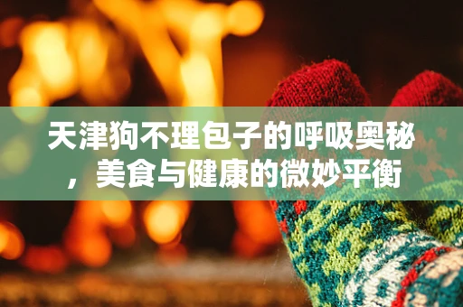 天津狗不理包子的呼吸奥秘，美食与健康的微妙平衡