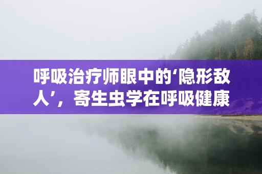 呼吸治疗师眼中的‘隐形敌人’，寄生虫学在呼吸健康中的角色