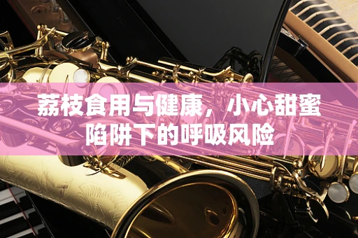 荔枝食用与健康，小心甜蜜陷阱下的呼吸风险