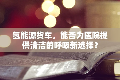 氢能源货车，能否为医院提供清洁的呼吸新选择？