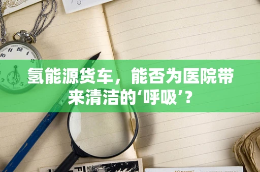 氢能源货车，能否为医院带来清洁的‘呼吸’？
