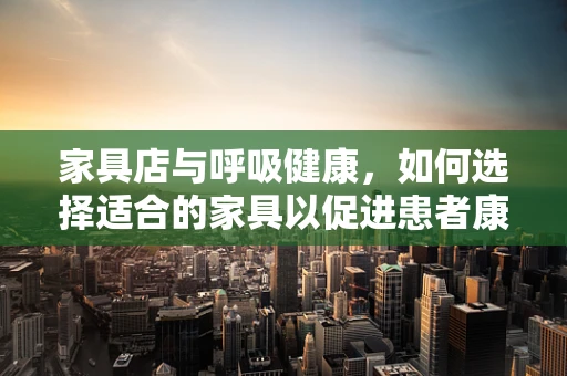 家具店与呼吸健康，如何选择适合的家具以促进患者康复？