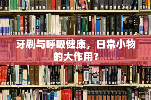 牙刷与呼吸健康，日常小物的大作用？