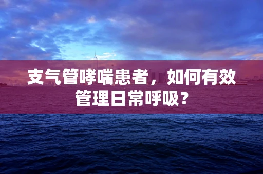 支气管哮喘患者，如何有效管理日常呼吸？
