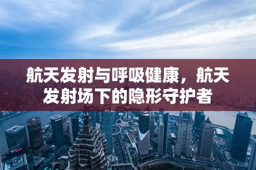 航天发射与呼吸健康，航天发射场下的隐形守护者