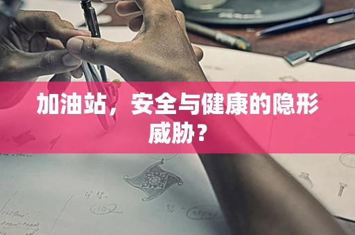 加油站，安全与健康的隐形威胁？