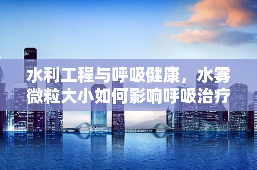 水利工程与呼吸健康，水雾微粒大小如何影响呼吸治疗？
