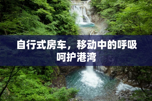 自行式房车，移动中的呼吸呵护港湾