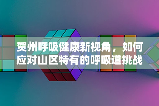 贺州呼吸健康新视角，如何应对山区特有的呼吸道挑战？