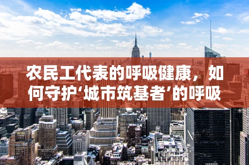 农民工代表的呼吸健康，如何守护‘城市筑基者’的呼吸安全？