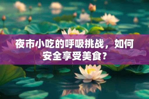 夜市小吃的呼吸挑战，如何安全享受美食？