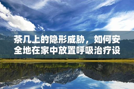 茶几上的隐形威胁，如何安全地在家中放置呼吸治疗设备？
