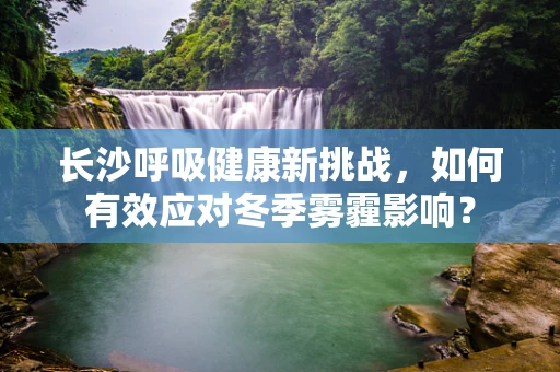 长沙呼吸健康新挑战，如何有效应对冬季雾霾影响？