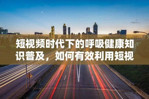 短视频时代下的呼吸健康知识普及，如何有效利用短视频传递关键信息？