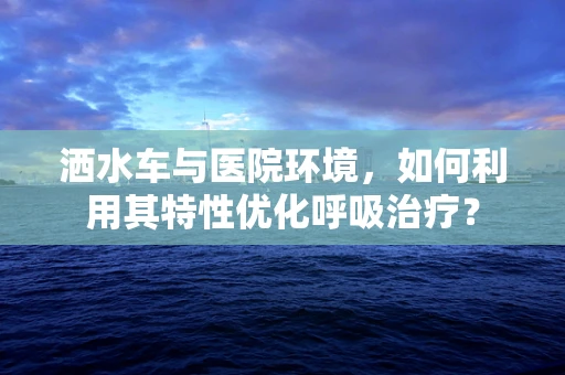 洒水车与医院环境，如何利用其特性优化呼吸治疗？