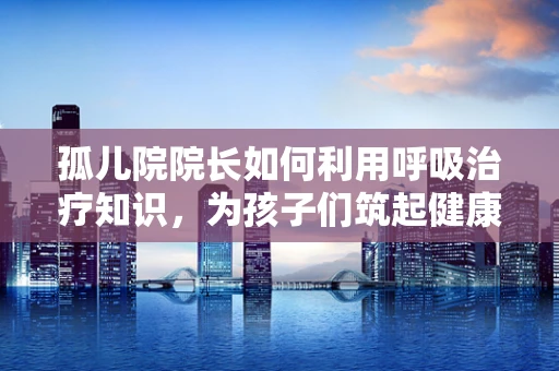 孤儿院院长如何利用呼吸治疗知识，为孩子们筑起健康防线？