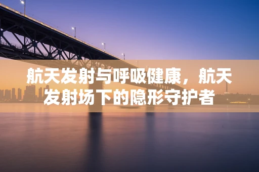 航天发射与呼吸健康，航天发射场下的隐形守护者