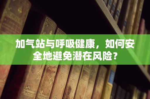 加气站与呼吸健康，如何安全地避免潜在风险？