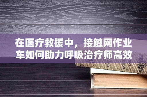 在医疗救援中，接触网作业车如何助力呼吸治疗师高效作业？